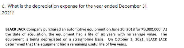 6. What is the depreciation expense for the year ended December 31,
2021?
BLACK JACK Company purchased an automotive equipment on June 30, 2018 for $3,000,000. At
the date of acquisition, the equipment had a life of six years with no salvage value. The
equipment is being depreciated on a straight-line basis. On October 1, 2021, BLACK JACK
determined that the equipment had a remaining useful life of five years.