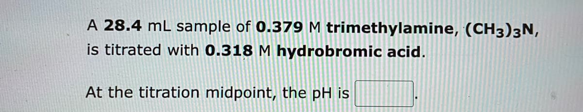 A 28.4 mL sample of 0.379 M trimethylamine, (CH3)3N,
is titrated with 0.318 M hydrobromic acid.
At the titration midpoint, the pH is