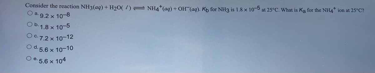 Consider the reaction NH3(aq) + H₂O(2) NH4+ (aq) + OH(aq). Kb for NH3 is 1.8 x 10-5 at 25°C. What is Ka for the NH4* ion at 25°C?
O a. 9.2 x 10-8
O b. 1.8 x 10-5
O c.7.2 x 10-12
O d. 5.6 x 10-10
5.6 × 104
O e.