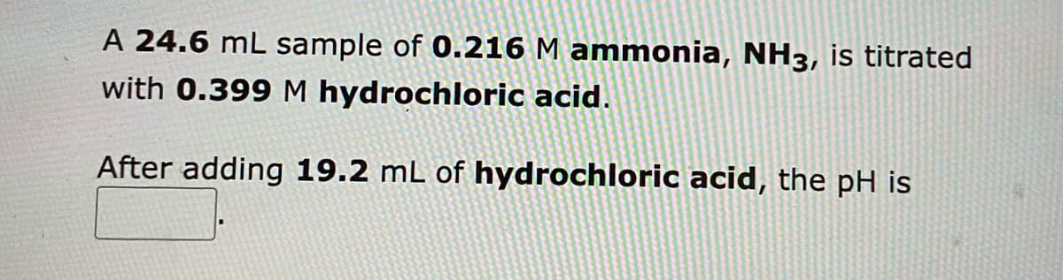 A 24.6 mL sample of 0.216 M ammonia, NH3, is titrated
with 0.399 M hydrochloric acid.
After adding 19.2 mL of hydrochloric acid, the pH is