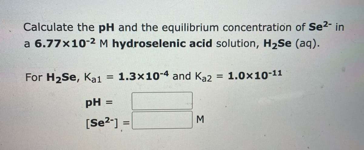 Calculate the pH and the equilibrium concentration of Se²- in
a 6.77x10-2 M hydroselenic acid solution, H₂Se (aq).
For H₂Se, Ka1 = 1.3x10-4 and Kaz
pH:
[Se²-] =
3
-
1.0×10-11