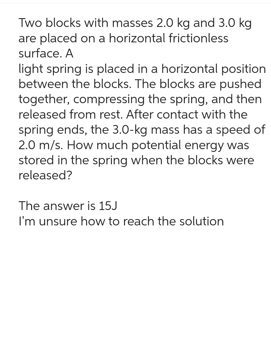 Two blocks with masses 2.0 kg and 3.0 kg
are placed on a horizontal frictionless
surface. A
light spring is placed in a horizontal position
between the blocks. The blocks are pushed
together, compressing the spring, and then
released from rest. After contact with the
spring ends, the 3.0-kg mass has a speed of
2.0 m/s. How much potential energy was
stored in the spring when the blocks were
released?
The answer is 15J
I'm unsure how to reach the solution