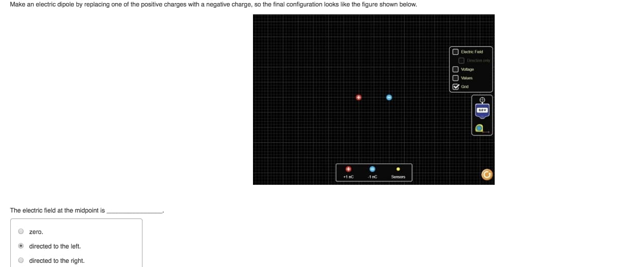 Make an electric dipole by replacing one of the positive charges with a negative charge, so the final configuration looks like the figure shown below.
The electric field at the midpoint is
zero.
directed to the left.
directed to the right.
+1nC
Sensors
Q00
Electric Field
Direction only
Voltage
Grid
PO