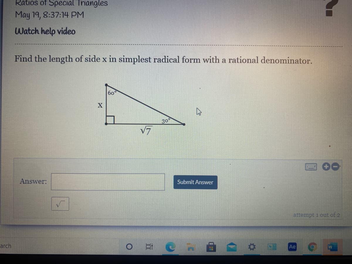 Ratios of Special Triangles
May 19, 8:37:14 PM
Watch help video
Find the length of side x in simplest radical form with a rational denominator.
60
300
V7
Answer:
Submit Answer
attempt 1 out of 2
arch
Ae
