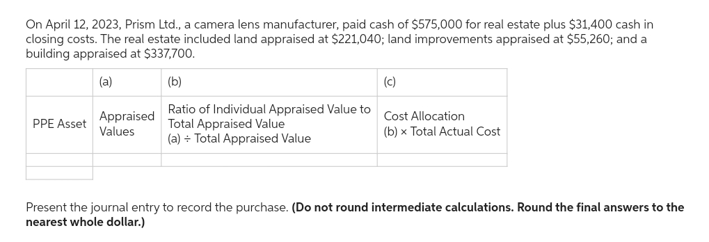 On April 12, 2023, Prism Ltd., a camera lens manufacturer, paid cash of $575,000 for real estate plus $31,400 cash in
closing costs. The real estate included land appraised at $221,040; land improvements appraised at $55,260; and a
building appraised at $337,700.
(a)
(b)
Ratio of Individual Appraised Value to
Total Appraised Value
(a) = Total Appraised Value
PPE Asset
Appraised
Values
(c)
Cost Allocation
(b) x Total Actual Cost
Present the journal entry to record the purchase. (Do not round intermediate calculations. Round the final answers to the
nearest whole dollar.)