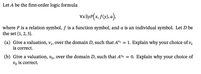 Let A be the first-order logic formula
\x³y²(x, f(y), a),
where P is a relation symbol, ƒ is a function symbol, and a is an individual symbol. Let D be
the set {1, 2, 3}.
(a) Give a valuation, v₁, over the domain D, such that A¹¹ = 1. Explain why your choice of v₁
is correct.
(b) Give a valuation, vo, over the domain D, such that Ao = 0. Explain why your choice of
Vo is correct.