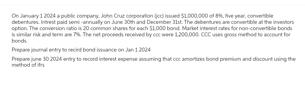 On January 1 2024 a public company, John Cruz corporation (jcc) issued $1,000,000 of 8%, five year, convertible
debentures. Intrest paid semi-annually on June 30th and December 31st. The debentures are convertible at the investors
option. The conversion ratio is 20 common shares for each $1,000 bond. Market interest rates for non-convertible bonds
is similar risk and term are 7%. The net proceeds received by ccc were 1,200,000. CCC uses gross method to account for
bonds.
Prepare journal entry to recird bond issuance on Jan 1 2024
Prepare june 30 2024 entry to record interest expense assuming that ccc amortizes bond premium and discount using the
method of ifrs