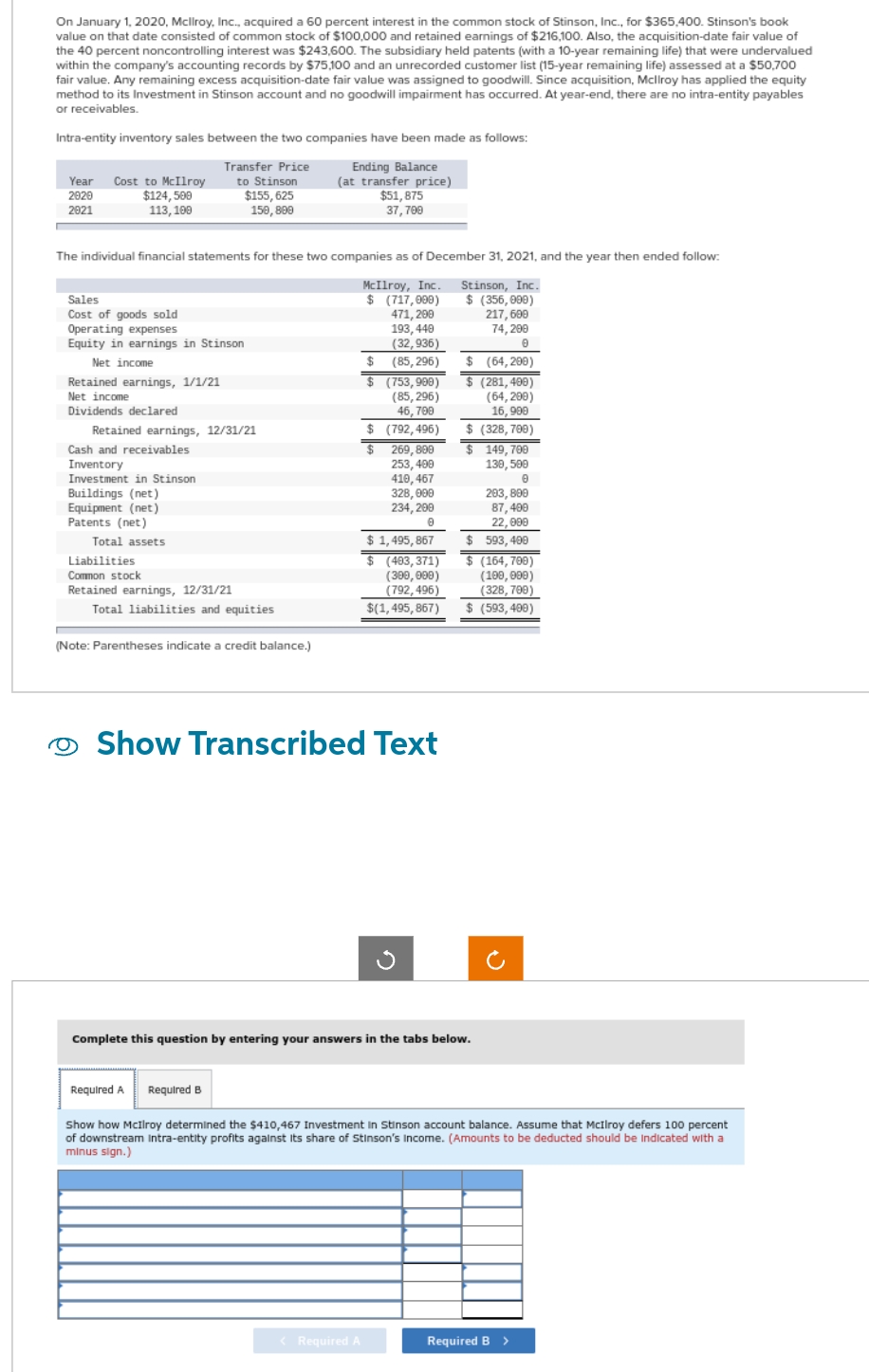 On January 1, 2020, Mcllroy, Inc., acquired a 60 percent interest in the common stock of Stinson, Inc., for $365,400. Stinson's book
value on that date consisted of common stock of $100,000 and retained earnings of $216,100. Also, the acquisition-date fair value of
the 40 percent noncontrolling interest was $243,600. The subsidiary held patents (with a 10-year remaining life) that were undervalued
within the company's accounting records by $75,100 and an unrecorded customer list (15-year remaining life) assessed at a $50,700
fair value. Any remaining excess acquisition-date fair value was assigned to goodwill. Since acquisition, Mcllroy has applied the equity
method to its Investment in Stinson account and no goodwill impairment has occurred. At year-end, there are no intra-entity payables
or receivables.
Intra-entity inventory sales between the two companies have been made as follows:
Ending Balance
Transfer Price
to Stinson
(at transfer price)
$155,625
150, 800
Year Cost to McIlroy
2020
2021
$124,500
113, 100
The individual financial statements for these two companies as of December 31, 2021, and the year then ended follow:
McIlroy, Inc. Stinson, Inc.
$ (356,000)
217,699
74,290
0
Sales
Cost of goods sold
Operating expenses
Equity in earnings in Stinson
Net income
Retained earnings, 1/1/21
Net income
Dividends declared
Retained earnings, 12/31/21
Cash and receivables
Inventory
Investment in Stinson
Buildings (net)
Equipment (net)
Patents (net)
Total assets
Liabilities
Common stock
Retained earnings, 12/31/21
Total liabilities and equities
(Note: Parentheses indicate a credit balance.)
$51,875
37,700
$(717,000)
471,299
193,440
(32,936)
(85, 296)
$
$
< Required A
(753,900)
(85, 296)
46,709
$ (792,496)
$
269,899
253, 400
410,467
328,000
234, 299
0
$ 1,495,867
$ (403,371)
(300,000)
(792,496)
$(1,495,867)
Show Transcribed Text
$ (64,200)
$ (281,400)
(64,290)
16,990
$ (328,700)
$ 149,700
130, 500
0
203, 890
87,400
22,090
$ 593,400
$ (164,700)
(100, 000)
(328,700)
$ (593,400)
Complete this question by entering your answers in the tabs below.
Required A Required B
Show how McIlroy determined the $410,467 Investment in Stinson account balance. Assume that McIlroy defers 100 percent
of downstream Intra-entity profits against its share of Stinson's Income. (Amounts to be deducted should be indicated with a
minus sign.)
Required B >