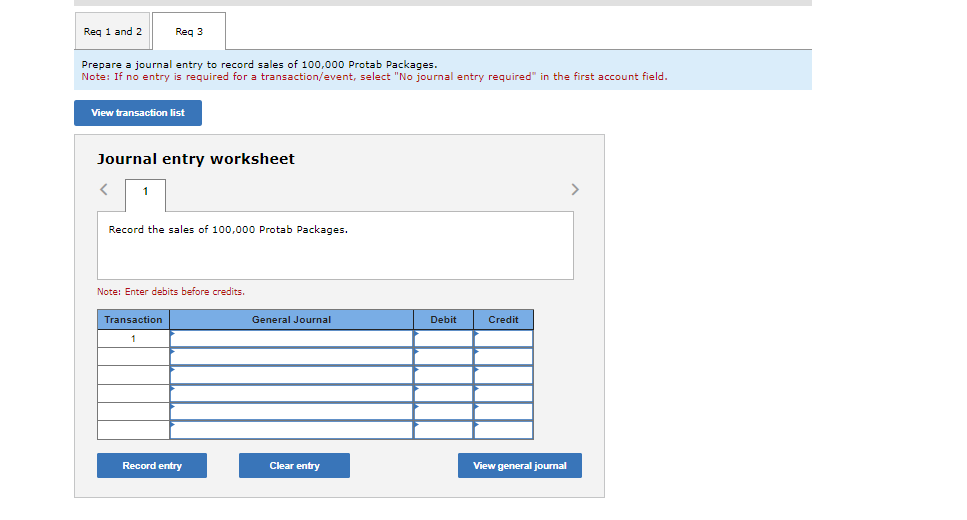 Req 1 and 2
Req 3
Prepare a journal entry to record sales of 100,000 Protab Packages.
Note: If no entry is required for a transaction/event, select "No journal entry required" in the first account field.
View transaction list
Journal entry worksheet
Record the sales of 100,000 Protab Packages.
Note: Enter debits before credits.
Transaction
1
Record entry
General Journal
Clear entry
Debit
Credit
View general journal