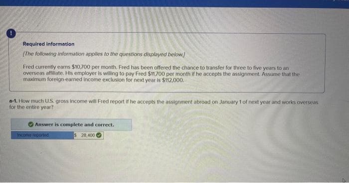 Required information
[The following information applies to the questions displayed below.]
Fred currently earns $10,700 per month. Fred has been offered the chance to transfer for three to five years to an
overseas affiliate. His employer is willing to pay Fred $11,700 per month if he accepts the assignment. Assume that the
maximum foreign-earned Income exclusion for next year is $112,000.
0-1. How much U.S. gross income will Fred report if he accepts the assignment abroad on January 1 of next year and works overseas
for the entire year?
Answer is complete and correct.
$ 28,400
Income reported