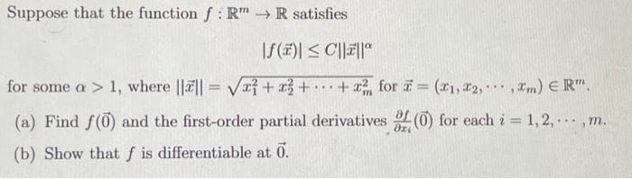 Suppose that the function f: Rm → R satisfies
|f()| ≤C||||
for some a > 1, where |||| = √x + x2 + + x² for = (1, 2,.,m) € R™.
..
(a) Find f(0) and the first-order partial derivatives of (0) for each i = 1,2,..., m.
(b) Show that f is differentiable at 0.