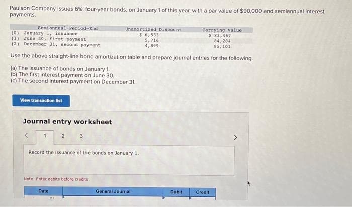 Paulson Company issues 6%, four-year bonds, on January 1 of this year, with a par value of $90,000 and semiannual interest
payments.
Semiannual Period-End
(0) January 1, issuance
(1) June 30, first payment
Carrying Value
$ 83,467
84,284
85,101
(2) December 31, second payment
Use the above straight-line bond amortization table and prepare journal entries for the following.
(a) The issuance of bonds on January 1.
(b) The first interest payment on June 30.
(c) The second interest payment on December 31.
View transaction list
Journal entry worksheet
1
2
3
Date
Record the issuance of the bonds on January 1.
Note: Enter debits before credits.
Unamortized Discount
$ 6,533
5,716
4,899
General Journal
Debit
Credit