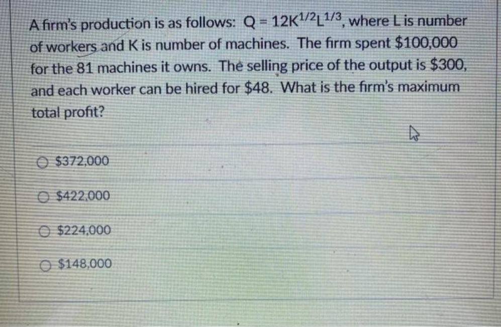 A firm's production is as follows: Q = 12K2L/3, where L is number
of workers and K is number of machines. The firm spent $100,000
for the 81 machines it owns. The selling price of the output is $300,
and each worker can be hired for $48. What is the firm's maximum
total profit?
O $372,000
O $422,000
O $224,000
O $148,000

