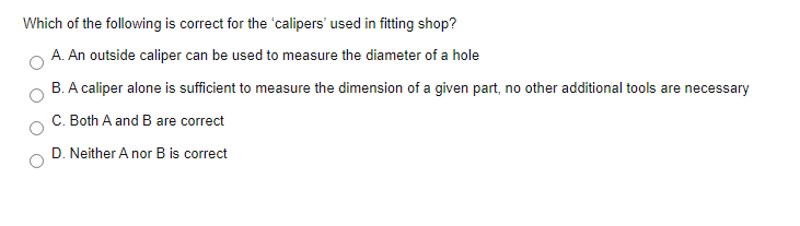 Which of the following is correct for the 'calipers' used in fitting shop?
A. An outside caliper can be used to measure the diameter of a hole
B. A caliper alone is sufficient to measure the dimension of a given part, no other additional tools are necessary
C. Both A and B are correct
D. Neither A nor B is correct
