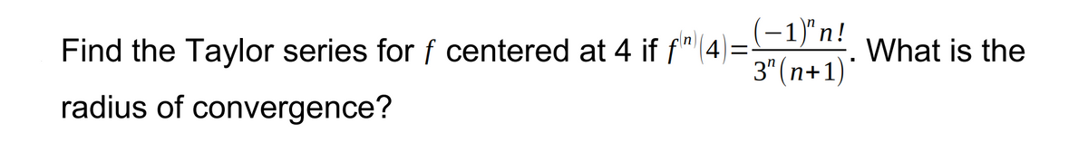 Find the Taylor series for f centered at 4 if f(4)=(-1)"n! What is the
3" (n+1)*
radius of convergence?