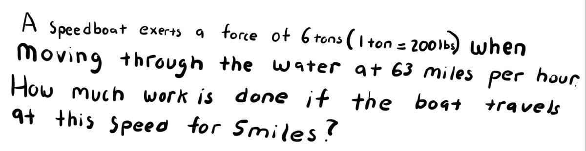 A
2001b) when
Moving through the water at 63 miles per hour
Speed boat exerts
a force of 6 tons (I ton = 200lbs) when
How much work is done if the bogt
at this speed for Smiles?
travels
