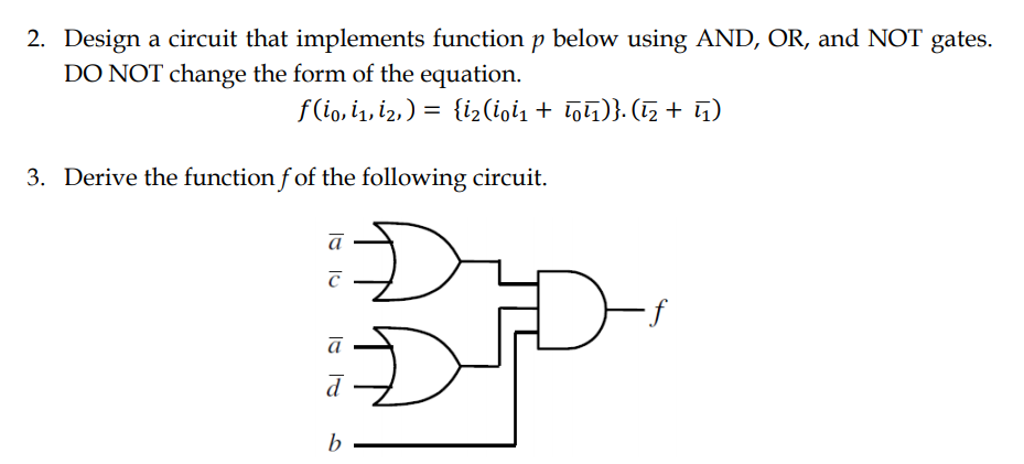 2. Design a circuit that implements function p below using AND, OR, and NOT gates.
DO NOT change the form of the equation.
f (io, i1, i2,) = {i2(ioi1 + Tolī)}. (1, + G)
3. Derive the function f of the following circuit.
a
b
