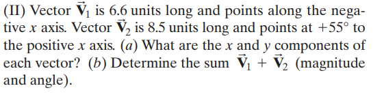 (II) Vector V, is 6.6 units long and points along the nega-
tive x axis. Vector V, is 8.5 units long and points at +55° to
the positive x axis. (a) What are the x and y components of
each vector? (b) Determine the sum Vị + V½ (magnitude
and angle).
