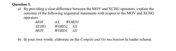 Question 3.
a) By providing a clear difference between the MOV and XCHG operators, explain the
outcome of the following sequential statements with respect to the MOV and XCHG
оperators.
MOV
AX,
WORDI
XCHG
WORD2, AX
WORDI, AX
MOV
b) In your own words, elaborate on the Compile and Go mechanism in loader scheme.
