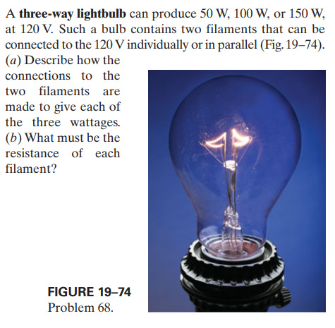 A three-way lightbulb can produce 50 W, 100 W, or 150 W,
at 120 V. Such a bulb contains two filaments that can be
connected to the 120 V individually or in parallel (Fig. 19–74).
(a) Describe how the
connections to the
two filaments are
made to give each of
the three wattages.
(b) What must be the
resistance of each
filament?
FIGURE 19–74
Problem 68.
