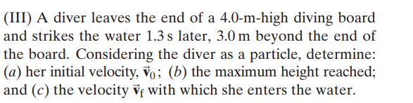 (III) A diver leaves the end of a 4.0-m-high diving board
and strikes the water 1.3 s later, 3.0 m beyond the end of
the board. Considering the diver as a particle, determine:
(a) her initial velocity, vo; (b) the maximum height reached;
and (c) the velocity vf with which she enters the water.
