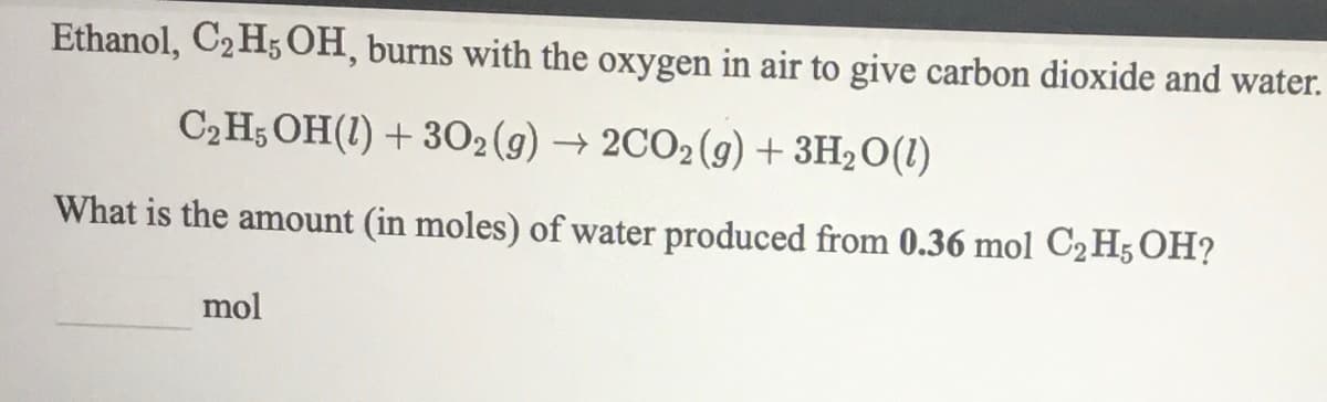 Ethanol, C2 H5 OH, burns with the oxygen in air to give carbon dioxide and water.
C2H5 OH(1) + 302(g) → 2CO2(g) + 3H2O(1)
What is the amount (in moles) of water produced from 0.36 mol C2 H5 OH?
mol
