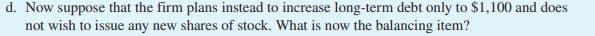 d. Now suppose that the firm plans instead to increase long-term debt only to $1,100 and does
not wish to issue any new shares of stock. What is now the balancing item?
