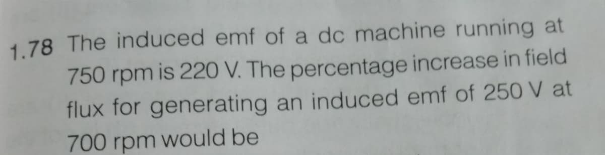 1.78 The induced emf of a dc machine running at
750 rpm is 220 V. The percentage increase in field
flux for generating an induced emf of 250 V at
700 rpm would be
