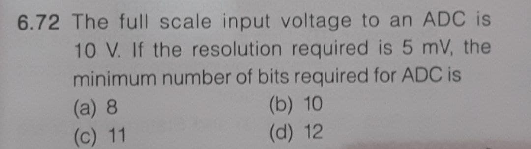 6.72 The full scale input voltage to an ADC is
10 V. If the resolution required is 5 mV, the
minimum number of bits required for ADC is
(a) 8
(b) 10
(d) 12
(c) 11
