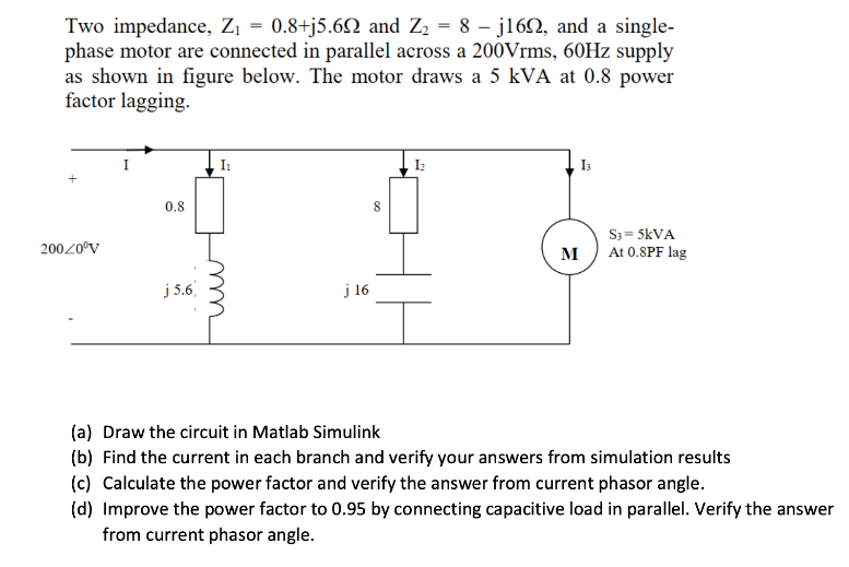 Two impedance, Zi = 0.8+j5.6N and Z2 = 8 – j162, and a single-
phase motor are connected in parallel across a 200Vrms, 60Hz supply
as shown in figure below. The motor draws a 5 kVA at 0.8 power
factor lagging.
I3
0.8
S3 = 5KVA
At 0.8PF lag
20020°V
M
j 5.6
j 16
(a) Draw the circuit in Matlab Simulink
(b) Find the current in each branch and verify your answers from simulation results
(c) Calculate the power factor and verify the answer from current phasor angle.
(d) Improve the power factor to 0.95 by connecting capacitive load in parallel. Verify the answer
from current phasor angle.
u
