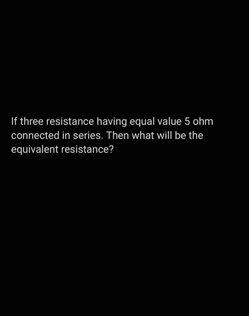 If three resistance having equal value 5 ohm
connected in series. Then what will be the
equivalent resistance?
