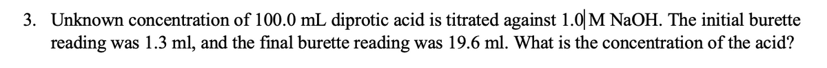 3. Unknown concentration of 100.0 mL diprotic acid is titrated against 1.0 M NaOH. The initial burette
reading was 1.3 ml, and the final burette reading was 19.6 ml. What is the concentration of the acid?
