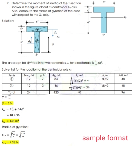 2. Determine the moment of inertia of the T-section
shown in the figure about its centroidal X, axis.
Also, compute the radius of gyration of the area
with respect to the Xo axis.
-Xo
Solution:
-Xe
dz
The area can be dividded into two rectanales. I, for a rectangle isbh.
Solve first for the location of the centroidal axis xe
Y, in
7.
1, int
d, in
di=2
Ad, in
48
Parts
Area, in?
Ay, in
12
84
1
17(6)(2)' = 4
12
3
36
da=2
48
ㅎ(2)(6)"= 36
Total
24
120
40
96
120
24
ý= 5 in
Iso = 2ī, + ĽAd²
= 40 + 96
Io = 136 in*
Radius of gyration:
xo
136
sample format
24
Txe = 2.38 in
