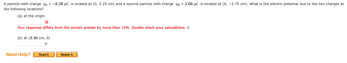 A particle with charge qA = -6.35 µC is located at (0, 3.25 cm) and a second particle with charge qB
3.00 µC is located at (0, -2.75 cm). What is the electric potential due to the two charges at
the following locations?
(a) at the origin
Your response differs from the correct answer by more than 10%. Double check your calculations. V
(b) at (3.30 cm, 0)
V
Need Help?
Read It
Master It
