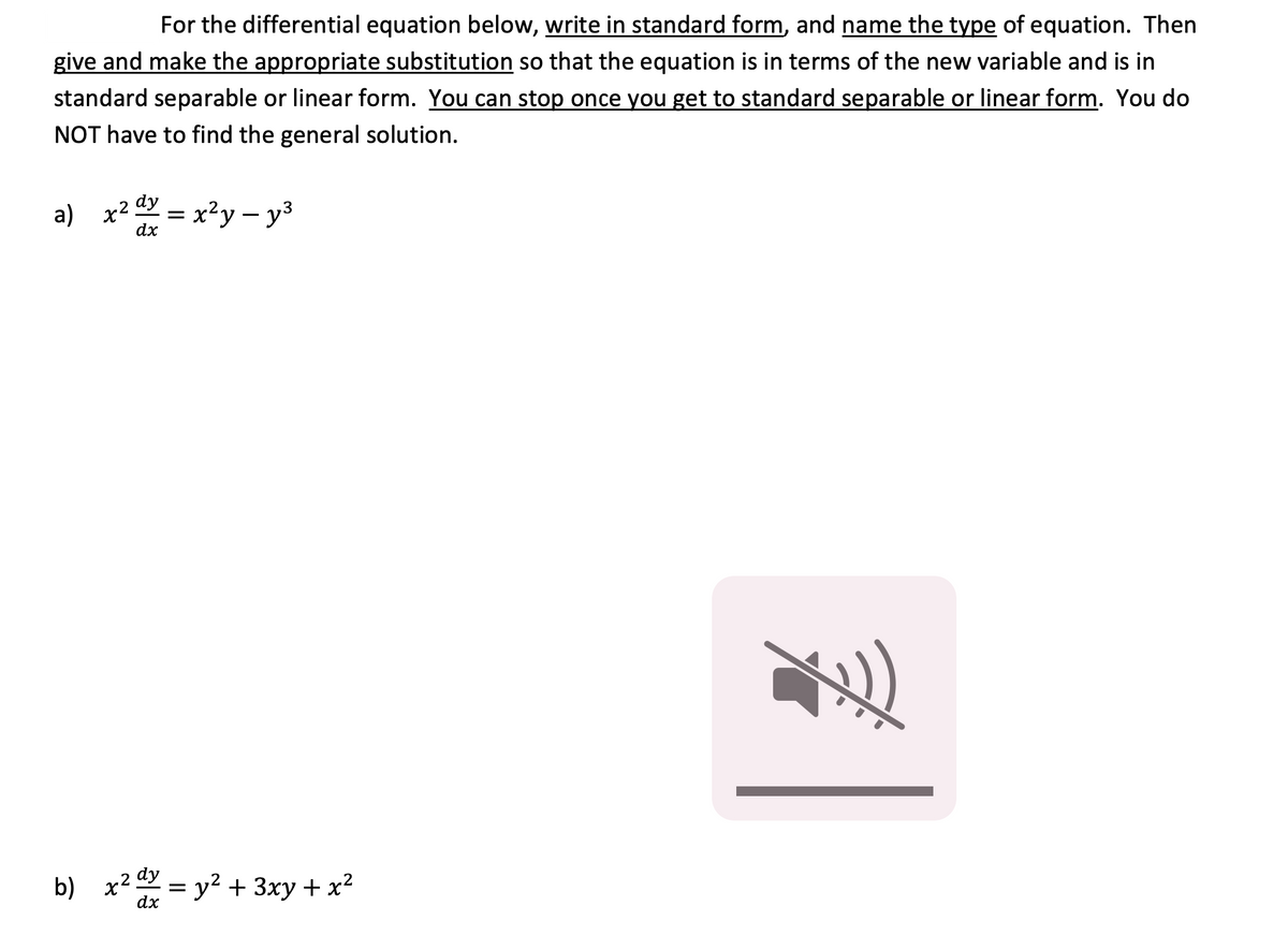 For the differential equation below, write in standard form, and name the type of equation. Then
give and make the appropriate substitution so that the equation is in terms of the new variable and is in
standard separable or linear form. You can stop once you get to standard separable or linear form. You do
NOT have to find the general solution.
a) x² dy
dx
x²y – y3
b) x2 =
y2 + 3xy + x2
dx
