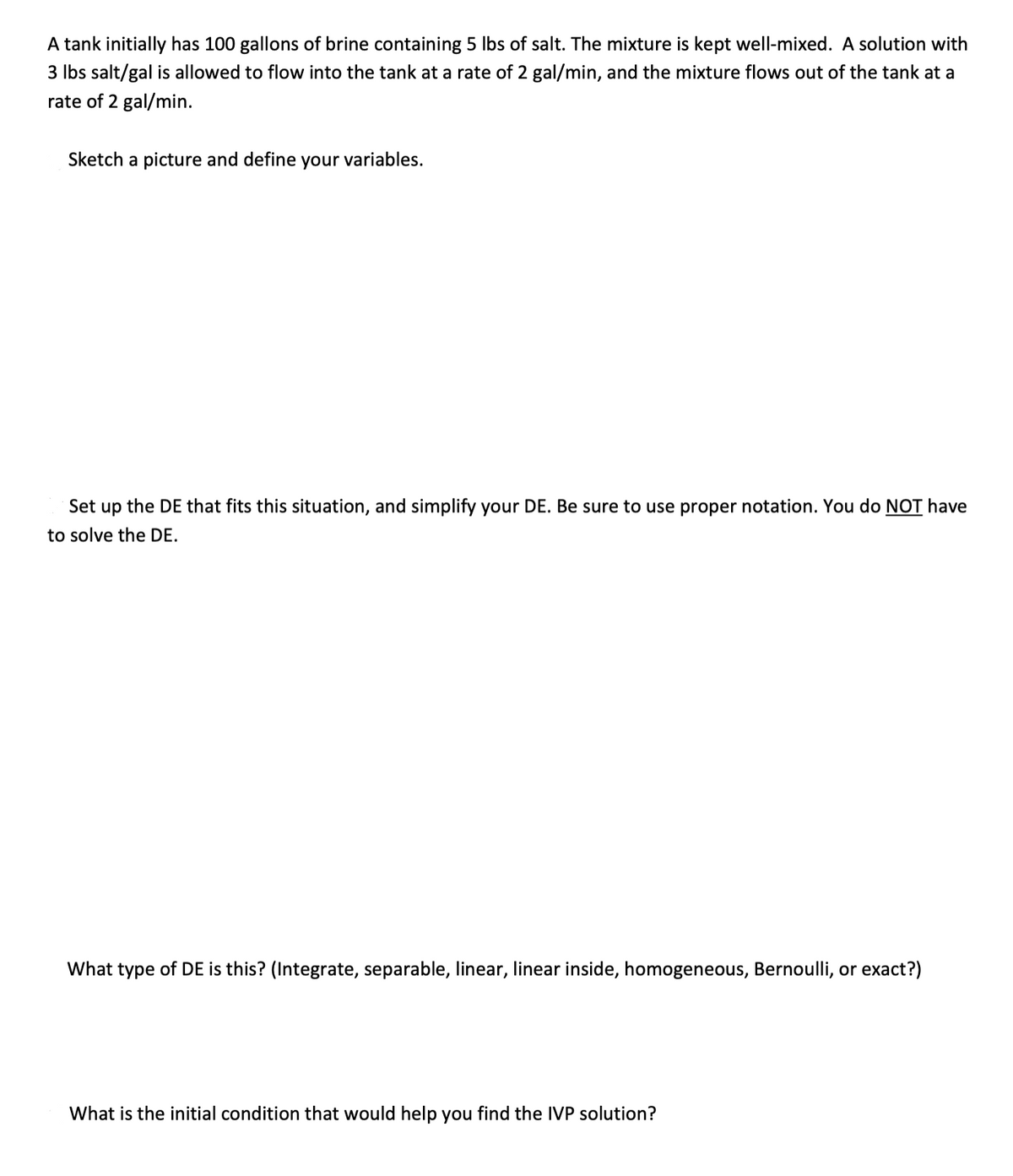 A tank initially has 100 gallons of brine containing 5 Ibs of salt. The mixture is kept well-mixed. A solution with
3 Ibs salt/gal is allowed to flow into the tank at a rate of 2 gal/min, and the mixture flows out of the tank at a
rate of 2 gal/min.
Sketch a picture and define your variables.
Set up the DE that fits this situation, and simplify your DE. Be sure to use proper notation. You do NOT have
to solve the DE.
What type of DE is this? (Integrate, separable, linear, linear inside, homogeneous, Bernoulli, or exact?)
What is the initial condition that would help you find the IVP solution?
