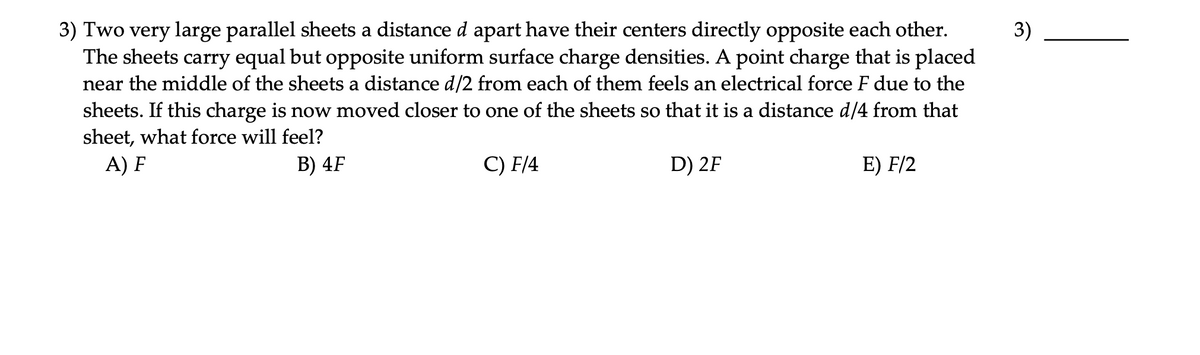 3) Two very large parallel sheets a distance d apart have their centers directly opposite each other.
The sheets carry equal but opposite uniform surface charge densities. A point charge that is placed
near the middle of the sheets a distance d/2 from each of them feels an electrical force F due to the
3)
sheets. If this charge is now moved closer to one of the sheets so that it is a distance d/4 from that
sheet, what force will feel?
A) F
В) 4F
C) F/4
D) 2F
E) F/2
