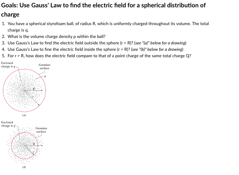 Goals: Use Gauss' Law to find the electric field for a spherical distribution of
charge
1. You have a spherical styrofoam ball, of radius R, which is uniformly charged throughout its volume. The total
charge is q.
2. What is the volume charge density p within the ball?
3. Use Gauss's Law to find the electric field outside the sphere (r > R)? (see "(a)" below for a drawing)
4. Use Gauss's Law to fine the electric field inside the sphere (r < R)? (see "(b)" below for a drawing)
5. For r> R, how does the electric field compare to that of a point charge of the same total charge Q?
Enclosed
charge is q
Gaussian
surface
(a)
Enclosed
charge is q'-
Gaussian
.surface
(b)
