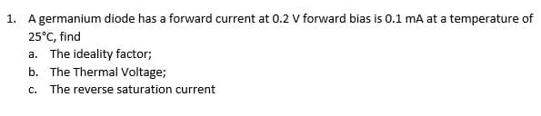 1. A germanium diode has a forward current at 0.2 V forward bias is 0.1 mA at a temperature of
25°C, find
a. The ideality factor;
b. The Thermal Voltage;
C.
The reverse saturation current
