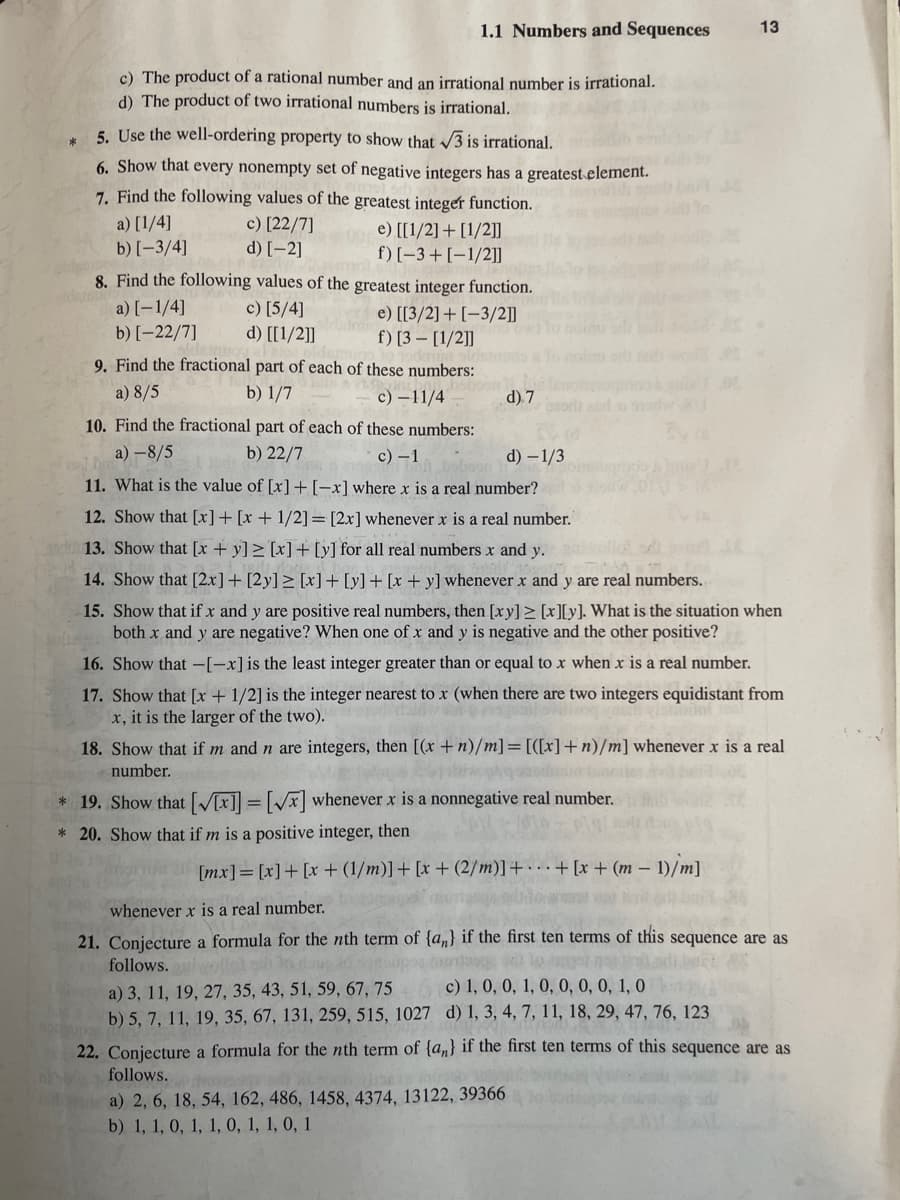 *
1.1 Numbers and Sequences
c) The product of a rational number and an irrational number is irrational.
d) The product of two irrational numbers is irrational.
5. Use the well-ordering property to show that √√3 is irrational.
6. Show that every nonempty set of negative integers has a greatest element.
7. Find the following values of the greatest integer function.
c) [22/7]
d) [-2]
a) [1/4]
b) [-3/4]
00e) [[1/2] + [1/2]]
f) [-3+ [-1/2]]
8. Find the following values of the greatest integer function.
a) [-1/4]
c) [5/4]
b) [-22/7]
d) [[1/2]]
e) [[3/2]+[-3/2]]
f) [3 [1/2]]
9. Find the fractional part of each of these numbers:
a) 8/5
b) 1/7
c) - 11/4
10. Find the fractional part of each of these numbers:
a)-8/5
b) 22/7
c) - 1
d) 7
d) - 1/3
11. What is the value of [x] + [-x] where x is a real number?
12. Show that [x] + [x + 1/2] = [2x] whenever x is a real number.
13. Show that [x+y] ≥ [x] + [y] for all real numbers x and y.
14. Show that [2x]+ [2y] ≥ [x] + [y] + [x + y] whenever x and y are real numbers.
15. Show that if x and y are positive real numbers, then [xy] ≥ [x][y]. What is the situation when
both x and y are negative? When one of x and y is negative and the other positive?
16. Show that -[-x] is the least integer greater than or equal to x when x is a real number.
17. Show that [x + 1/2] is the integer nearest to x (when there are two integers equidistant from
x, it is the larger of the two).
18. Show that if m and n are integers, then [(x + n)/m] = [([x] + n)/m] whenever x is a real
number.
* 19. Show that [V[x]] = [√x] whenever x is a nonnegative real number.
* 20. Show that if m is a positive integer, then
[mx] = [x] + [x+ (1/m)] + [x+ (2/m)] ++ [x+ (m-1)/m]
13
whenever x is a real number.
21. Conjecture a formula for the nth term of {a} if the first ten terms of this sequence are as
follows.lvollok ah Indons
a) 3, 11, 19, 27, 35, 43, 51, 59, 67, 75
c) 1, 0, 0, 1, 0, 0, 0, 0, 1, 0
b) 5, 7, 11, 19, 35, 67, 131, 259, 515, 1027 d) 1, 3, 4, 7, 11, 18, 29, 47, 76, 123
a) 2, 6, 18, 54, 162, 486, 1458, 4374, 13122, 39366
b) 1, 1, 0, 1, 1, 0, 1, 1, 0, 1
22. Conjecture a formula for the nth term of {a} if the first ten terms of this sequence are as
follows.