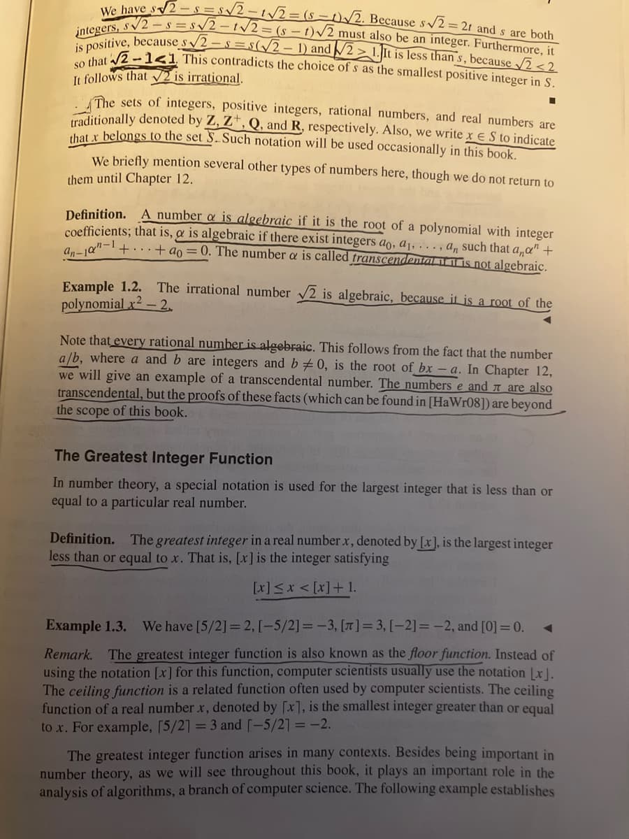 We have s√2-s=s√2-t√√√2 = (st)√2. Because s√2 = 2t and s are both
integers, s√2-s=s√√2-t√√2=(st)√2 must also be an integer. Furthermore, it
is positive, because s√2-s=s(√2-1) and 21. It is less than s, because √2<2
so that √2-1<1. This contradicts the choice of s as the smallest positive integer in S.
It follows that √2 is irrational.
The sets of integers, positive integers, rational numbers, and real numbers are
traditionally denoted by Z, Z, Q, and R, respectively. Also, we write x € S to indicate
that x belongs to the set S. Such notation will be used occasionally in this book.
We briefly mention several other types of numbers here, though we do not return to
them until Chapter 12.
Definition. A number a is algebraic if it is the root of a polynomial with integer
coefficients; that is, & is algebraic if there exist integers ao, a₁,..., a, such that ana" +
++ao = 0. The number a is called transcendental is not algebraic.
an-10-1
Example 1.2. The irrational number √2 is algebraic, because it is a root of the
polynomial x2 -2.
Note that every rational number is algebraic. This follows from the fact that the number
a/b, where a and b are integers and b0, is the root of bx-a. In Chapter 12,
we will give an example of a transcendental number. The numbers e and are also
transcendental, but the proofs of these facts (which can be found in [HaWr08]) are beyond
the scope of this book.
The Greatest Integer Function
In number theory, a special notation is used for the largest integer that is less than or
equal to a particular real number.
Definition. The greatest integer in a real number x, denoted by [x], is the largest integer
less than or equal to x. That is, [x] is the integer satisfying
[x] ≤ x < [x] +1.
Example 1.3. We have [5/2] =2, [-5/2] =-3, [T]= 3, [-2]= -2, and [0] =0.
Remark. The greatest integer function is also known as the floor function. Instead of
using the notation [x] for this function, computer scientists usually use the notation [x].
The ceiling function is a related function often used by computer scientists. The ceiling
function of a real number x, denoted by [x], is the smallest integer greater than or equal
to x. For example, [5/2] = 3 and [-5/2] = -2.
The greatest integer function arises in many contexts. Besides being important in
number theory, as we will see throughout this book, it plays an important role in the
analysis of algorithms, a branch of computer science. The following example establishes