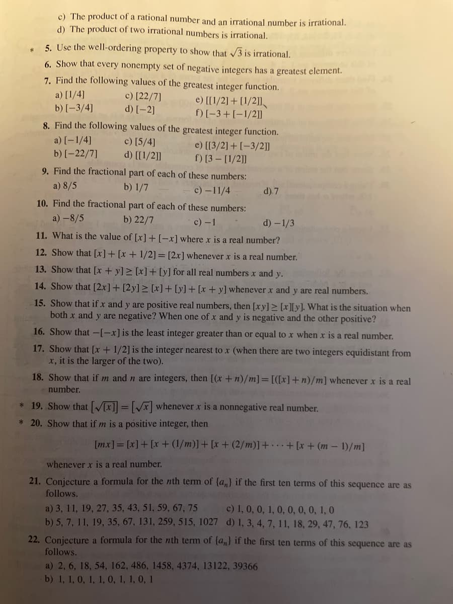 c) The product of a rational number and an irrational number is irrational.
d) The product of two irrational numbers is irrational.
5. Use the well-ordering property to show that √3 is irrational.
6. Show that every nonempty set of negative integers has a greatest element.
7. Find the following values of the greatest integer function.
a) [1/4]
c) [22/7]
b) [-3/4]
d) [-2]
00e) [[1/2] + [1/2]]
f) [-3+ [-1/2]]
8. Find the following values of the greatest integer function.
a) [-1/4]
c) [5/4]
e) [[3/2] + [-3/2]]
b) [-22/7]
d) [[1/2]]
f) [3- [1/2]]
9. Find the fractional part of each of these numbers:
a) 8/5
b) 1/7
c)-11/4
10. Find the fractional part of each of these numbers:
a) -8/5
b) 22/7
c) - 1
d) 7
d) -1/3
11. What is the value of [x] + [-x] where x is a real number?
12. Show that [x] + [x + 1/2] = [2x] whenever x is a real number.
13. Show that [x+y]≥ [x] + [y] for all real numbers x and y.
14. Show that [2x] + [2y] ≥ [x] + [y] + [x + y] whenever x and y are real numbers.
15. Show that if x and y are positive real numbers, then [xy] ≥ [x][y]. What is the situation when
both x and y are negative? When one of x and y is negative and the other positive?
16. Show that -[-x] is the least integer greater than or equal to x when x is a real number.
17. Show that [x + 1/2] is the integer nearest to x (when there are two integers equidistant from
x, it is the larger of the two).
18. Show that if m and n are integers, then [(x + n)/m] = [([x]+n)/m] whenever x is a real
number.
* 19. Show that [V[x]] = [√x] whenever x is a nonnegative real number.
* 20. Show that if m is a positive integer, then
[mx] = [x] + [x+ (1/m)] + [x+ (2/m)] ++ [x+ (m-1)/m]
whenever x is a real number.
21. Conjecture a formula for the nth term of {a} if the first ten terms of this sequence are as
follows.
a) 3, 11, 19, 27, 35, 43, 51, 59, 67, 75
b) 5, 7, 11, 19, 35, 67, 131, 259, 515, 1027
c) 1, 0, 0, 1, 0, 0, 0, 0, 1, 0
d) 1, 3, 4, 7, 11, 18, 29, 47, 76, 123
22. Conjecture a formula for the nth term of {a} if the first ten terms of this sequence are as
follows.
a) 2, 6, 18, 54, 162, 486, 1458, 4374, 13122, 39366
b) 1, 1, 0, 1, 1, 0, 1, 1, 0, 1