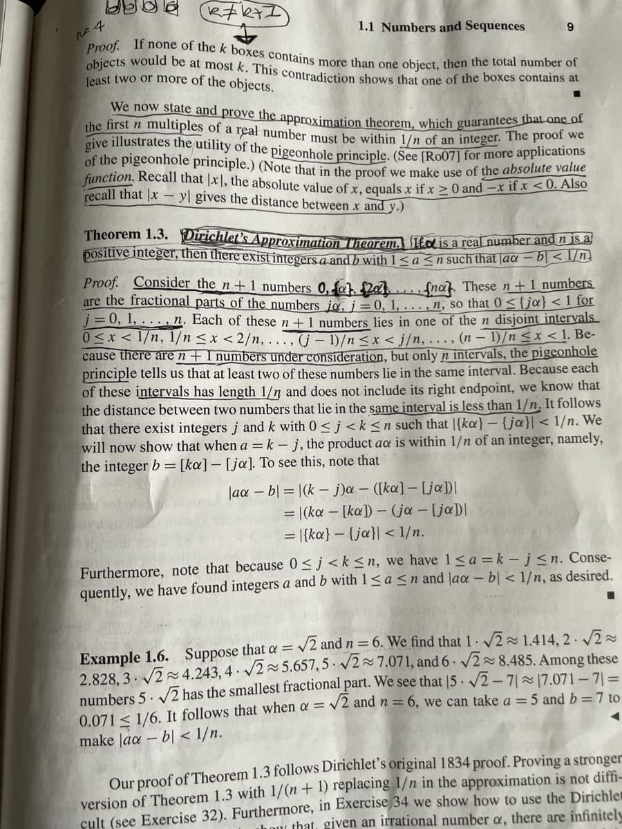 R=k+1
1.1 Numbers and Sequences
-
pe 4
Proof. If none of the k boxes contains more than one object, then the total number of
objects would be at most k. This contradiction shows that one of the boxes contains at
least two or more of the objects.
9
We now state and prove the approximation theorem, which guarantees that one of
the first n multiples of a real number must be within 1/n of an integer. The proof we
give illustrates the utility of the pigeonhole principle. (See [Ro07] for more applications
of the pigeonhole principle.) (Note that in the proof we make use of the absolute value
function. Recall that x1, the absolute value of x, equals x if x ≥ 0 and -x if x <0. Also
recall that Ix
yl gives the distance between x and y.)
Theorem 1.3. Dirichlet's Approximation Theorem. It is a real number and n is a
positive integer, then there exist integers a and b with 1 ≤ a ≤n such that aa-b<1/n
Proof. Consider the n+1 numbers 0, fat. £20...nat. These n+1 numbers
are the fractional parts of the numbers ja, i = 0, 1, ..., n, so that 0≤{ja}<1 for
j = 0, 1,..., n. Each of these n + 1 numbers lies in one of the n disjoint intervals
0≤x≤ 1/n, 1/n <x<2/n,..., (j-1)/n <x<j/n,..., (n-1)/n ≤ x < 1. Be-
cause there are n + 1 numbers under consideration, but only n intervals, the pigeonhole
principle tells us that at least two of these numbers lie in the same interval. Because each
of these intervals has length 1/n and does not include its right endpoint, we know that
the distance between two numbers that lie in the same interval is less than 1/n. It follows
that there exist integers j and k with 0≤ j<k≤n such that |{ka} - {ja}| < 1/n. We
will now show that when a = k - j, the product aa is within 1/n of an integer, namely,
the integer b = [ka] - [ja]. To see this, note that
laa -b|=|(k- j)a - ([ka] - [ja])|
= |(ka [ka])-(ja - [ja]]
= |{ka}-{ja}| < 1/n.
Furthermore, note that because 0≤j<k≤n, we have 1 ≤a=k-j≤n. Conse-
quently, we have found integers a and b with 1≤a ≤n and laa -bl < 1/n, as desired.
Example 1.6. Suppose that a = √2 and n = 6. We find that 1 √2 1.414, 2-√√2~
2.828,3√2~4.243,4 √2~5.657,5 √27.071, and 6 √28.485. Among these
numbers 5√2 has the smallest fractional part. We see that 15 √2-71~17.071-71 =
0.0711/6. It follows that when a = √2 and n = 6, we can take a = 5 and b = 7 to
< 1/n.
make aa-
bl
◄
Our proof of Theorem 1.3 follows Dirichlet's original 1834 proof. Proving a stronger
version of Theorem 1.3 with 1/(n + 1) replacing 1/n in the approximation is not diffi-
cult (see Exercise 32). Furthermore, in Exercise 34 we show how to use the Dirichle
how that, given an irrational number a, there are infinitely