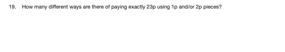 19.
How many different ways are there of paying exactly 23p using 1p and/or 2p pieces?
