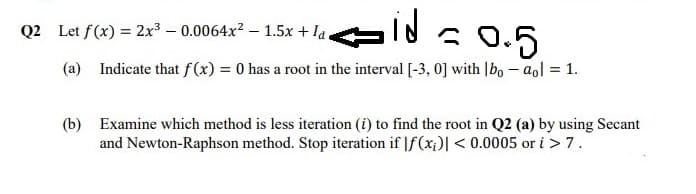 aid a 0.5
Q2 Let f(x) = 2x3 – 0.0064x? – 1.5x + la
(a) Indicate that f (x) = 0 has a root in the interval [-3, 0] with |bo – aol = 1.
(b) Examine which method is less iteration (i) to find the root in Q2 (a) by using Secant
and Newton-Raphson method. Stop iteration if |f(x;)| < 0.0005 or i > 7.
