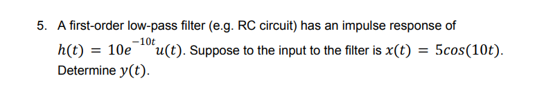 5. A first-order low-pass filter (e.g. RC circuit) has an impulse response of
-10t
h(t) = 10e
Determine y(t).
u(t). Suppose to the input to the filter is x(t) = 5cos(10t).