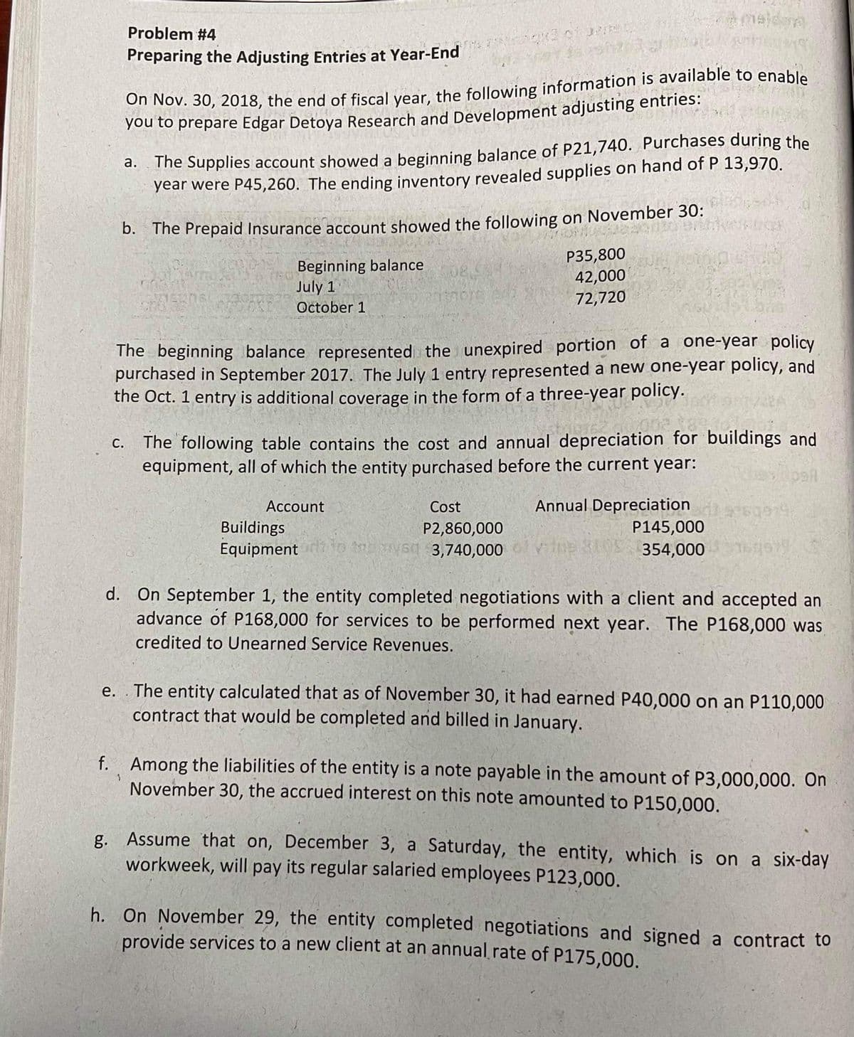 meldeng
Problem #4
Preparing the Adjusting Entries at Year-End
You to prepare Edgar Detoya Research and Development adjusting entries:
The Supplies account showed a beginning balance of P21,740. Purchases during the
year were P45,260. The ending inventory revealed supplies on hand of P 13,970.
а.
D. The Prepaid Insurance account showed the following on November 30:
Beginning balance
July 1
P35,800
42,000
72,720
October 1
The beginning balance represented the unexpired portion of a one-year policy
purchased in September 2017. The July 1 entry represented a new one-year policy, and
the Oct. 1 entry is additional coverage in the form of a three-year policy.
The following table contains the cost and annual depreciation for buildings and
equipment, all of which the entity purchased before the current year:
С.
paf
Account
Cost
Annual Depreciation
Buildings
P145,000
P2,860,000
o theysd 3,740,000
Equipment
S0 354,000 97
d. On September 1, the entity completed negotiations with a client and accepted an
advance of P168,000 for services to be performed next year. The P168,000 was
credited to Unearned Service Revenues.
The entity calculated that as of November 30, it had earned P40,000 on an P110,000
contract that would be completed and billed in January.
е.
f. Among the liabilities of the entity is a note payable in the amount of P3,000,000. On
November 30, the accrued interest on this note amounted to P150,000.
g. Assume that on, December 3, a Saturday, the entity, which is on a six-day
workweek, will pay its regular salaried employees P123,000.
h. On November 29, the entity completed negotiations and signed a contract to
provide services to a new client at an annual rate of P175,000.
