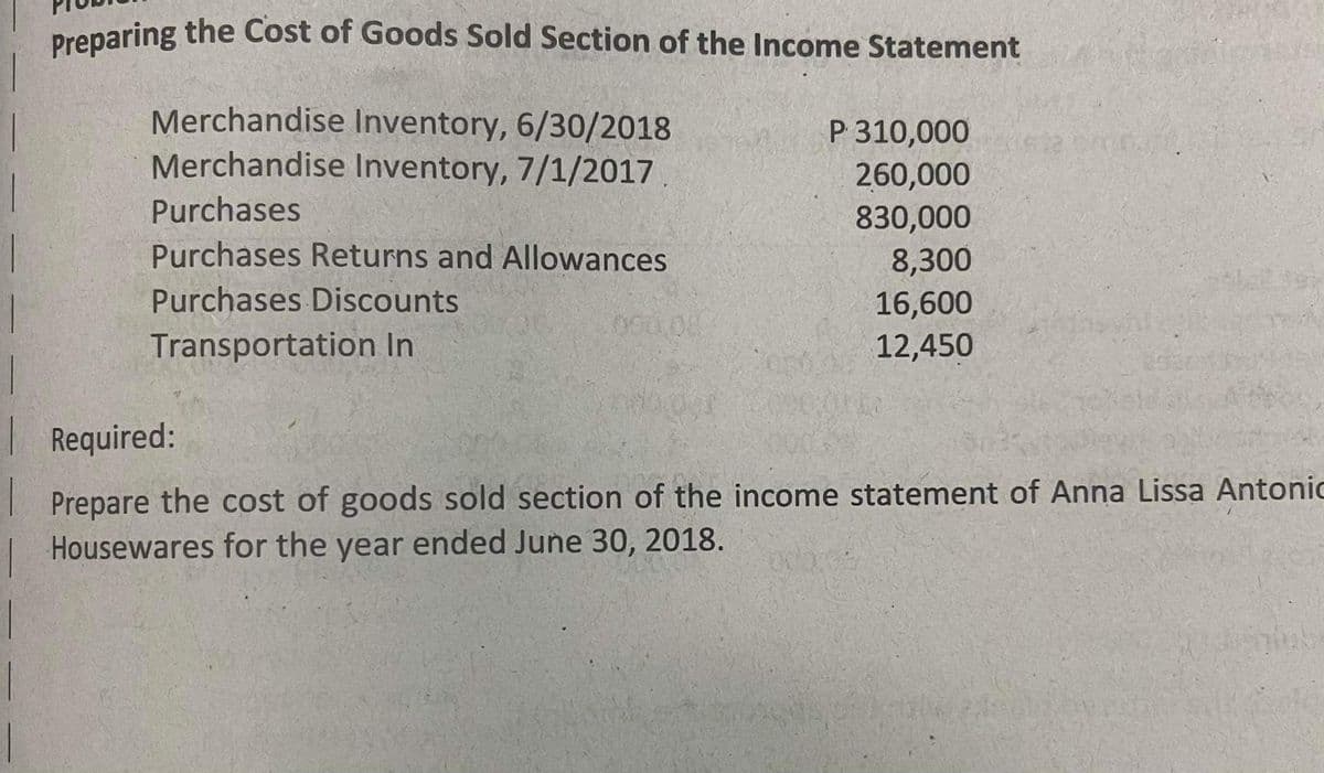 Dreparing the Cost of Goods Sold Section of the Income Statement
Merchandise Inventory, 6/30/2018
Merchandise Inventory, 7/1/2017
P 310,000
260,000
830,000
8,300
Purchases
Purchases Returns and Allowances
Purchases Discounts
16,600
Transportation In
12,450
| Required:
Prepare the cost of goods sold section of the income statement of Anna Lissa Antonic
Housewares for the year ended June 30, 2018.
