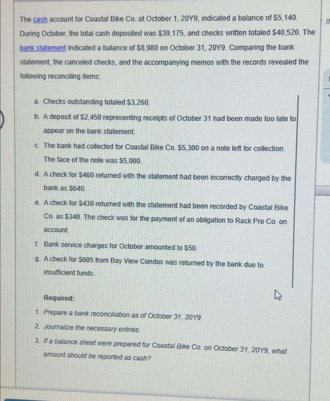 The cash account for Coastal Bike Co. at October 1, 20Y9, indicated a balance of $5,140.
During October, the total cash deposited was $39,175, and checks written totaled $40,520. The
bank statement indicated a balance of $8,980 on October 31, 20Y9. Comparing the bank
statement, the canceled checks, and the accompanying memos with the records revealed the
following reconciling items:
a. Checks outstanding totaled $3,260.
b. A deposit of $2,450 representing receipts of October 31 had been made too late to
appear on the bank statement.
c. The bank had collected for Coastal Bike Co. $5,300 on a note left for collection.
The face of the note was $5,000
d. A check for $460 returned with the statement had been incorrectly charged by the
bank as $640.
e. A check for $430 returned with the statement had been recorded by Coastal Bike
Co. as $340. The check was for the payment of an obligation to Rack Pro Co. on
account
f. Bank service charges for October amounted to $50.
g. A check for $605 from Bay View Condos was returned by the bank due to
insufficient funds.
4
Required:
1. Prepare a bank reconciliation as of October 31, 20Y9.
2. Journalize the necessary entries.
3. If a balance sheet were prepared for Coastal Bike Co. on October 31, 20Y9, what
amount should be reported as cash?