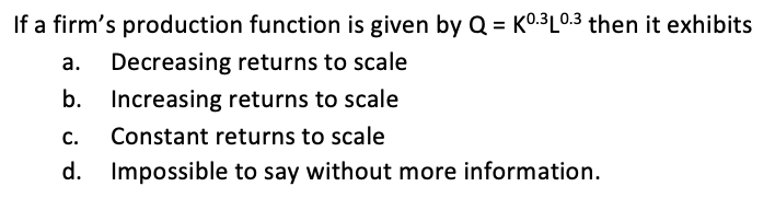 If a firm's production function is given by Q = K0:3L0.3 then it exhibits
%3D
a. Decreasing returns to scale
b.
Increasing returns to scale
C.
Constant returns to scale
d. Impossible to say without more information.
